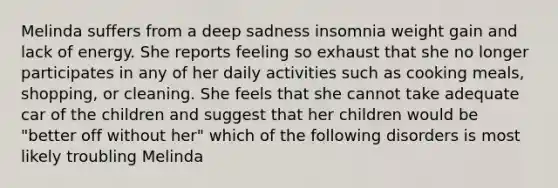 Melinda suffers from a deep sadness insomnia weight gain and lack of energy. She reports feeling so exhaust that she no longer participates in any of her daily activities such as cooking meals, shopping, or cleaning. She feels that she cannot take adequate car of the children and suggest that her children would be "better off without her" which of the following disorders is most likely troubling Melinda