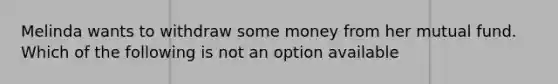 Melinda wants to withdraw some money from her mutual fund. Which of the following is not an option available