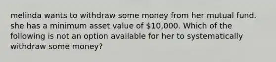 melinda wants to withdraw some money from her mutual fund. she has a minimum asset value of 10,000. Which of the following is not an option available for her to systematically withdraw some money?