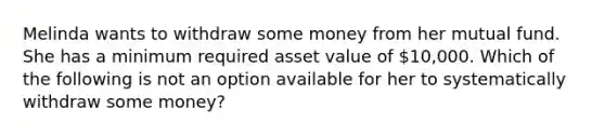 Melinda wants to withdraw some money from her mutual fund. She has a minimum required asset value of 10,000. Which of the following is not an option available for her to systematically withdraw some money?