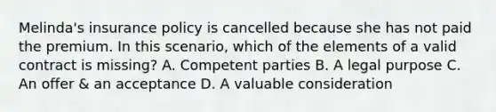 Melinda's insurance policy is cancelled because she has not paid the premium. In this scenario, which of the elements of a valid contract is missing? A. Competent parties B. A legal purpose C. An offer & an acceptance D. A valuable consideration