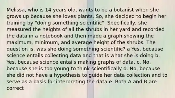 Melissa, who is 14 years old, wants to be a botanist when she grows up because she loves plants. So, she decided to begin her training by "doing something scientific". Specifically, she measured the heights of all the shrubs in her yard and recorded the data in a notebook and then made a graph showing the maximum, minimum, and average height of the shrubs. The question is, was she doing something scientific? a Yes, because science entails collecting data and that is what she is doing b. Yes, because science entails making graphs of data. c. No, because she is too young to think scientifically d. No, because she did not have a hypothesis to guide her data collection and to serve as a basis for interpreting the data e. Both A and B are correct