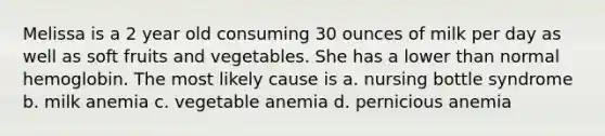 Melissa is a 2 year old consuming 30 ounces of milk per day as well as soft fruits and vegetables. She has a lower than normal hemoglobin. The most likely cause is a. nursing bottle syndrome b. milk anemia c. vegetable anemia d. pernicious anemia