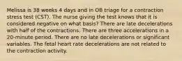 Melissa is 38 weeks 4 days and in OB triage for a contraction stress test (CST). The nurse giving the test knows that it is considered negative on what basis? There are late decelerations with half of the contractions. There are three accelerations in a 20-minute period. There are no late decelerations or significant variables. The fetal heart rate decelerations are not related to the contraction activity.