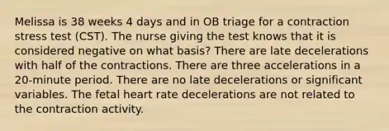 Melissa is 38 weeks 4 days and in OB triage for a contraction stress test (CST). The nurse giving the test knows that it is considered negative on what basis? There are late decelerations with half of the contractions. There are three accelerations in a 20-minute period. There are no late decelerations or significant variables. The fetal heart rate decelerations are not related to the contraction activity.