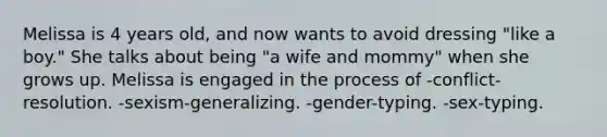 Melissa is 4 years old, and now wants to avoid dressing "like a boy." She talks about being "a wife and mommy" when she grows up. Melissa is engaged in the process of -conflict-resolution. -sexism-generalizing. -gender-typing. -sex-typing.