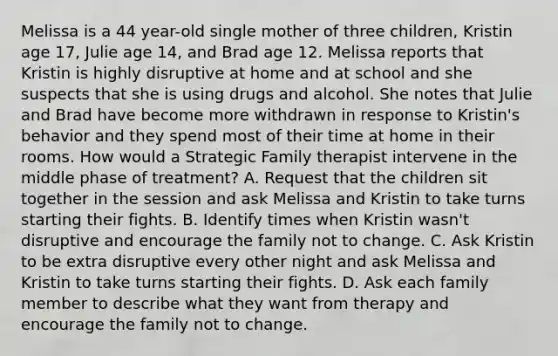 Melissa is a 44 year-old single mother of three children, Kristin age 17, Julie age 14, and Brad age 12. Melissa reports that Kristin is highly disruptive at home and at school and she suspects that she is using drugs and alcohol. She notes that Julie and Brad have become more withdrawn in response to Kristin's behavior and they spend most of their time at home in their rooms. How would a Strategic Family therapist intervene in the middle phase of treatment? A. Request that the children sit together in the session and ask Melissa and Kristin to take turns starting their fights. B. Identify times when Kristin wasn't disruptive and encourage the family not to change. C. Ask Kristin to be extra disruptive every other night and ask Melissa and Kristin to take turns starting their fights. D. Ask each family member to describe what they want from therapy and encourage the family not to change.