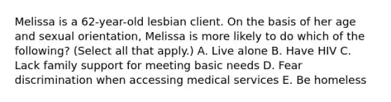 Melissa is a 62-year-old lesbian client. On the basis of her age and sexual orientation, Melissa is more likely to do which of the following? (Select all that apply.) A. Live alone B. Have HIV C. Lack family support for meeting basic needs D. Fear discrimination when accessing medical services E. Be homeless