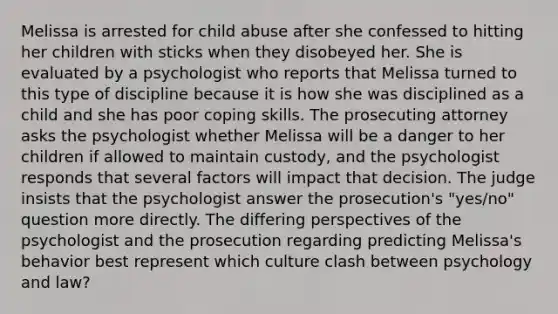 Melissa is arrested for child abuse after she confessed to hitting her children with sticks when they disobeyed her. She is evaluated by a psychologist who reports that Melissa turned to this type of discipline because it is how she was disciplined as a child and she has poor coping skills. The prosecuting attorney asks the psychologist whether Melissa will be a danger to her children if allowed to maintain custody, and the psychologist responds that several factors will impact that decision. The judge insists that the psychologist answer the prosecution's "yes/no" question more directly. The differing perspectives of the psychologist and the prosecution regarding predicting Melissa's behavior best represent which culture clash between psychology and law?