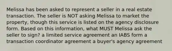 Melissa has been asked to represent a seller in a real estate transaction. The seller is NOT asking Melissa to market the property, though this service is listed on the agency disclosure form. Based on this information, what MUST Melissa ask the seller to sign? a limited service agreement an IABS form a transaction coordinator agreement a buyer's agency agreement