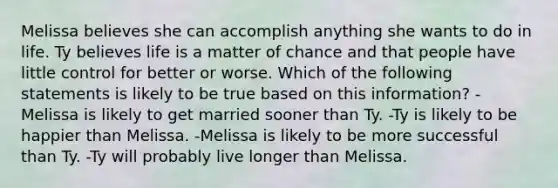 Melissa believes she can accomplish anything she wants to do in life. Ty believes life is a matter of chance and that people have little control for better or worse. Which of the following statements is likely to be true based on this information? -Melissa is likely to get married sooner than Ty. -Ty is likely to be happier than Melissa. -Melissa is likely to be more successful than Ty. -Ty will probably live longer than Melissa.