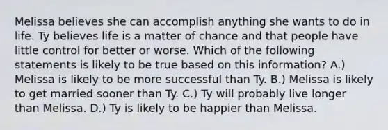 Melissa believes she can accomplish anything she wants to do in life. Ty believes life is a matter of chance and that people have little control for better or worse. Which of the following statements is likely to be true based on this information? A.) Melissa is likely to be more successful than Ty. B.) Melissa is likely to get married sooner than Ty. C.) Ty will probably live longer than Melissa. D.) Ty is likely to be happier than Melissa.