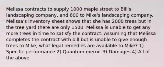 Melissa contracts to supply 1000 maple street to Bill's landscaping company, and 800 to Mike's landscaping company. Melissa's inventory sheet shows that she has 2000 trees but in the tree yard there are only 1500. Melissa is unable to get any more trees in time to satisfy the contract. Assuming that Melissa completes the contract with bill but is unable to give enough trees to Mike, what legal remedies are available to Mike? 1) Specific performance 2) Quantum meruit 3) Damages 4) All of the above