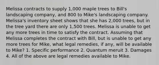 Melissa contracts to supply 1,000 maple trees to Bill's landscaping company, and 800 to Mike's landscaping company. Melissa's inventory sheet shows that she has 2,000 trees, but in the tree yard there are only 1,500 trees. Melissa is unable to get any more trees in time to satisfy the contract. Assuming that Melissa completes the contract with Bill, but is unable to get any more trees for Mike, what legal remedies, if any, will be available to Mike? 1. Specific performance 2. Quantum meruit 3. Damages 4. All of the above are legal remedies available to Mike.