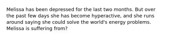 Melissa has been depressed for the last two months. But over the past few days she has become hyperactive, and she runs around saying she could solve the world's energy problems. Melissa is suffering from?