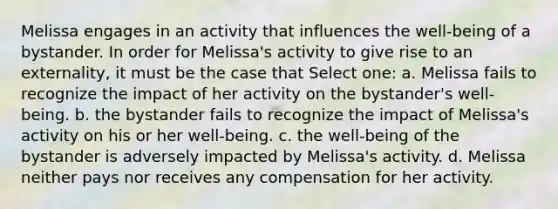 Melissa engages in an activity that influences the well-being of a bystander. In order for Melissa's activity to give rise to an externality, it must be the case that Select one: a. Melissa fails to recognize the impact of her activity on the bystander's well-being. b. the bystander fails to recognize the impact of Melissa's activity on his or her well-being. c. the well-being of the bystander is adversely impacted by Melissa's activity. d. Melissa neither pays nor receives any compensation for her activity.