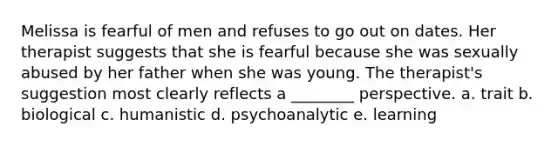 Melissa is fearful of men and refuses to go out on dates. Her therapist suggests that she is fearful because she was sexually abused by her father when she was young. The therapist's suggestion most clearly reflects a ________ perspective. a. trait b. biological c. humanistic d. psychoanalytic e. learning