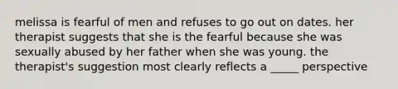 melissa is fearful of men and refuses to go out on dates. her therapist suggests that she is the fearful because she was sexually abused by her father when she was young. the therapist's suggestion most clearly reflects a _____ perspective