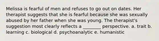 Melissa is fearful of men and refuses to go out on dates. Her therapist suggests that she is fearful because she was sexually abused by her father when she was young. The therapist's suggestion most clearly reflects a ________ perspective. a. trait b. learning c. biological d. psychoanalytic e. humanistic