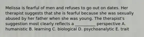 Melissa is fearful of men and refuses to go out on dates. Her therapist suggests that she is fearful because she was sexually abused by her father when she was young. The therapist's suggestion most clearly reflects a __________ perspective A. humanistic B. learning C. biological D. psychoanalytic E. trait