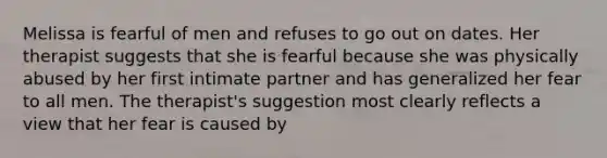 Melissa is fearful of men and refuses to go out on dates. Her therapist suggests that she is fearful because she was physically abused by her first intimate partner and has generalized her fear to all men. The therapist's suggestion most clearly reflects a view that her fear is caused by