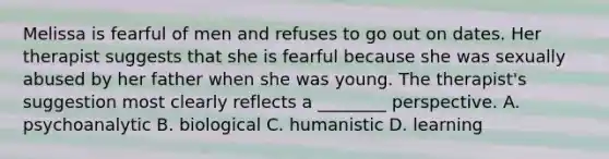 Melissa is fearful of men and refuses to go out on dates. Her therapist suggests that she is fearful because she was sexually abused by her father when she was young. The therapist's suggestion most clearly reflects a ________ perspective. A. psychoanalytic B. biological C. humanistic D. learning