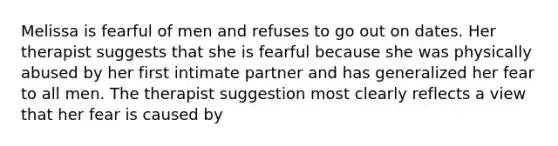 Melissa is fearful of men and refuses to go out on dates. Her therapist suggests that she is fearful because she was physically abused by her first intimate partner and has generalized her fear to all men. The therapist suggestion most clearly reflects a view that her fear is caused by