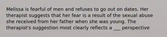 Melissa is fearful of men and refuses to go out on dates. Her therapist suggests that her fear is a result of the sexual abuse she received from her father when she was young. The therapist's suggestion most clearly reflects a ___ perspective