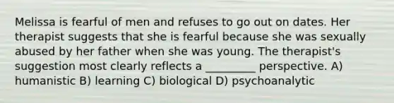 Melissa is fearful of men and refuses to go out on dates. Her therapist suggests that she is fearful because she was sexually abused by her father when she was young. The therapist's suggestion most clearly reflects a _________ perspective. A) humanistic B) learning C) biological D) psychoanalytic