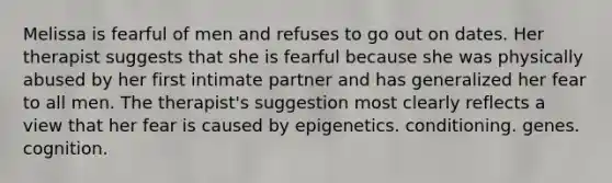 Melissa is fearful of men and refuses to go out on dates. Her therapist suggests that she is fearful because she was physically abused by her first intimate partner and has generalized her fear to all men. The therapist's suggestion most clearly reflects a view that her fear is caused by epigenetics. conditioning. genes. cognition.