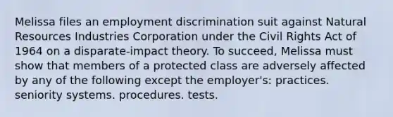 Melissa files an employment discrimination suit against Natural Resources Industries Corporation under the Civil Rights Act of 1964 on a disparate-impact theory. To succeed, Melissa must show that members of a protected class are adversely affected by any of the following except the employer's: practices. seniority systems. procedures. tests.