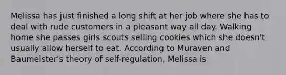 Melissa has just finished a long shift at her job where she has to deal with rude customers in a pleasant way all day. Walking home she passes girls scouts selling cookies which she doesn't usually allow herself to eat. According to Muraven and Baumeister's theory of self-regulation, Melissa is