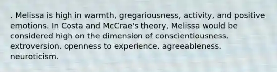 . Melissa is high in warmth, gregariousness, activity, and positive emotions. In Costa and McCrae's theory, Melissa would be considered high on the dimension of conscientiousness. extroversion. openness to experience. agreeableness. neuroticism.