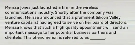Melissa Jones just launched a firm in the wireless communications industry. Shortly after the company was​ launched, Melissa announced that a prominent Silicon Valley venture capitalist had agreed to serve on her board of directors. Melissa knows that such a high quality appointment will send an important message to her potential business partners and clientele. This phenomenon is referred to as​ ________.