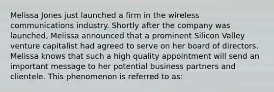 Melissa Jones just launched a firm in the wireless communications industry. Shortly after the company was launched, Melissa announced that a prominent Silicon Valley venture capitalist had agreed to serve on her board of directors. Melissa knows that such a high quality appointment will send an important message to her potential business partners and clientele. This phenomenon is referred to as: