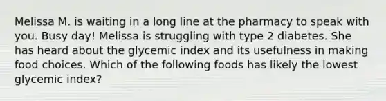 Melissa M. is waiting in a long line at the pharmacy to speak with you. Busy day! Melissa is struggling with type 2 diabetes. She has heard about the glycemic index and its usefulness in making food choices. Which of the following foods has likely the lowest glycemic index?