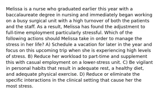 Melissa is a nurse who graduated earlier this year with a baccalaureate degree in nursing and immediately began working on a busy surgical unit with a high turnover of both the patients and the staff. As a result, Melissa has found the adjustment to full-time employment particularly stressful. Which of the following actions should Melissa take in order to manage the stress in her life? A) Schedule a vacation for later in the year and focus on this upcoming trip when she is experiencing high levels of stress. B) Reduce her workload to part-time and supplement this with casual employment on a lower-stress unit. C) Be vigilant in personal habits that result in adequate rest, a healthy diet, and adequate physical exercise. D) Reduce or eliminate the specific interactions in the clinical setting that cause her the most stress.