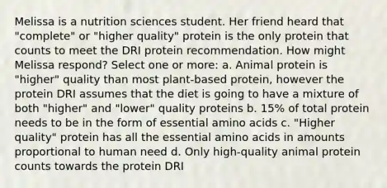 Melissa is a nutrition sciences student. Her friend heard that "complete" or "higher quality" protein is the only protein that counts to meet the DRI protein recommendation. How might Melissa respond? Select one or more: a. Animal protein is "higher" quality than most plant-based protein, however the protein DRI assumes that the diet is going to have a mixture of both "higher" and "lower" quality proteins b. 15% of total protein needs to be in the form of essential amino acids c. "Higher quality" protein has all the essential amino acids in amounts proportional to human need d. Only high-quality animal protein counts towards the protein DRI