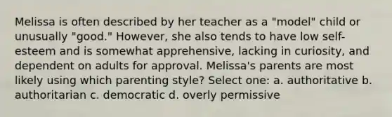 Melissa is often described by her teacher as a "model" child or unusually "good." However, she also tends to have low self-esteem and is somewhat apprehensive, lacking in curiosity, and dependent on adults for approval. Melissa's parents are most likely using which parenting style? Select one: a. authoritative b. authoritarian c. democratic d. overly permissive