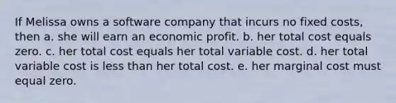 If Melissa owns a software company that incurs no fixed costs, then a. she will earn an economic profit. b. her total cost equals zero. c. her total cost equals her total variable cost. d. her total variable cost is less than her total cost. e. her marginal cost must equal zero.