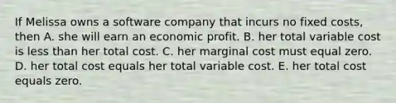 If Melissa owns a software company that incurs no fixed​ costs, then A. she will earn an economic profit. B. her total variable cost is less than her total cost. C. her marginal cost must equal zero. D. her total cost equals her total variable cost. E. her total cost equals zero.