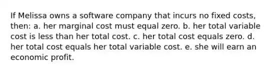 If Melissa owns a software company that incurs no fixed costs, then: a. her marginal cost must equal zero. b. her total variable cost is less than her total cost. c. her total cost equals zero. d. her total cost equals her total variable cost. e. she will earn an economic profit.