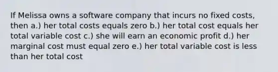 If Melissa owns a software company that incurs no fixed costs, then a.) her total costs equals zero b.) her total cost equals her total variable cost c.) she will earn an economic profit d.) her marginal cost must equal zero e.) her total variable cost is less than her total cost