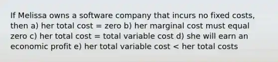 If Melissa owns a software company that incurs no fixed costs, then a) her total cost = zero b) her marginal cost must equal zero c) her total cost = total variable cost d) she will earn an economic profit e) her total variable cost < her total costs