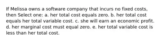 If Melissa owns a software company that incurs no fixed costs, then Select one: a. her total cost equals zero. b. her total cost equals her total variable cost. c. she will earn an economic profit. d. her marginal cost must equal zero. e. her total variable cost is less than her total cost.