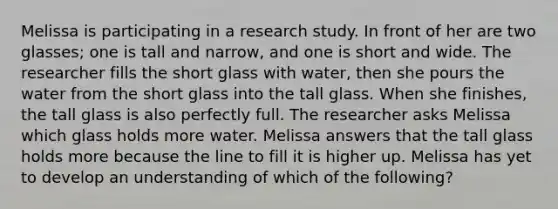 Melissa is participating in a research study. In front of her are two glasses; one is tall and narrow, and one is short and wide. The researcher fills the short glass with water, then she pours the water from the short glass into the tall glass. When she finishes, the tall glass is also perfectly full. The researcher asks Melissa which glass holds more water. Melissa answers that the tall glass holds more because the line to fill it is higher up. Melissa has yet to develop an understanding of which of the following?