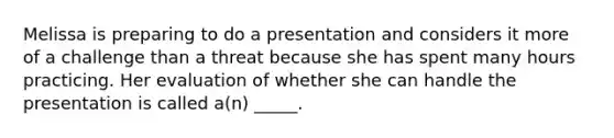 Melissa is preparing to do a presentation and considers it more of a challenge than a threat because she has spent many hours practicing. Her evaluation of whether she can handle the presentation is called a(n) _____.