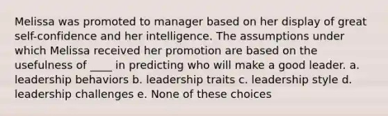 Melissa was promoted to manager based on her display of great self-confidence and her intelligence. The assumptions under which Melissa received her promotion are based on the usefulness of ____ in predicting who will make a good leader. a. leadership behaviors b. leadership traits c. leadership style d. leadership challenges e. None of these choices