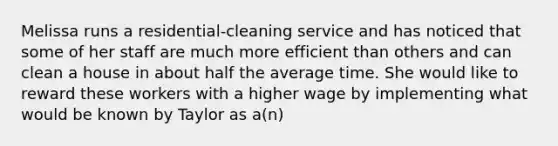 Melissa runs a residential-cleaning service and has noticed that some of her staff are much more efficient than others and can clean a house in about half the average time. She would like to reward these workers with a higher wage by implementing what would be known by Taylor as a(n)