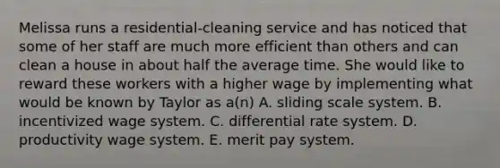 Melissa runs a residential-cleaning service and has noticed that some of her staff are much more efficient than others and can clean a house in about half the average time. She would like to reward these workers with a higher wage by implementing what would be known by Taylor as a(n) A. sliding scale system. B. incentivized wage system. C. differential rate system. D. productivity wage system. E. merit pay system.